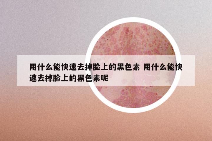 用什么能快速去掉脸上的黑色素 用什么能快速去掉脸上的黑色素呢