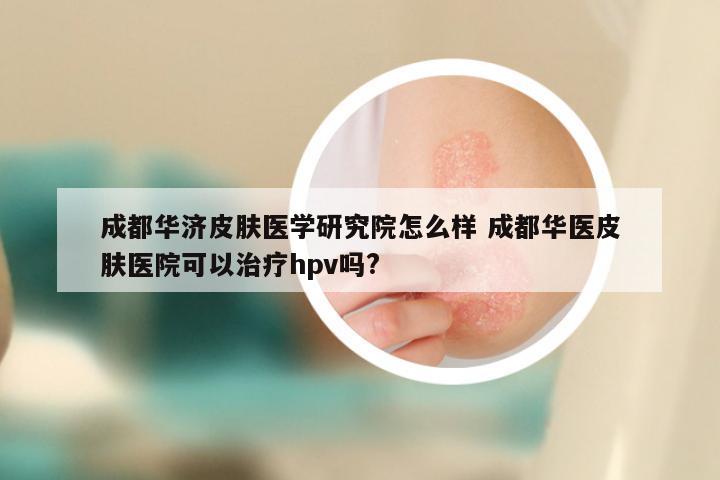 成都华济皮肤医学研究院怎么样 成都华医皮肤医院可以治疗hpv吗?