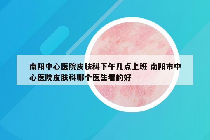 南阳中心医院皮肤科下午几点上班 南阳市中心医院皮肤科哪个医生看的好