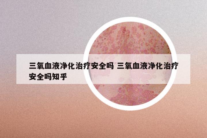 三氧血液净化治疗安全吗 三氧血液净化治疗安全吗知乎