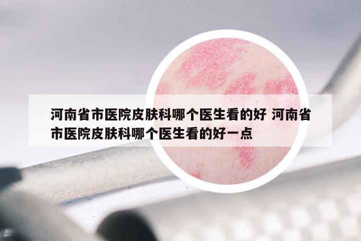 河南省市医院皮肤科哪个医生看的好 河南省市医院皮肤科哪个医生看的好一点