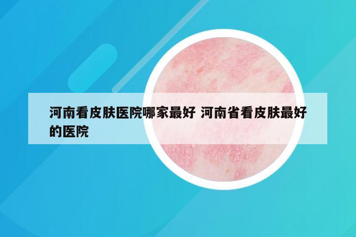 河南看皮肤医院哪家最好 河南省看皮肤最好的医院