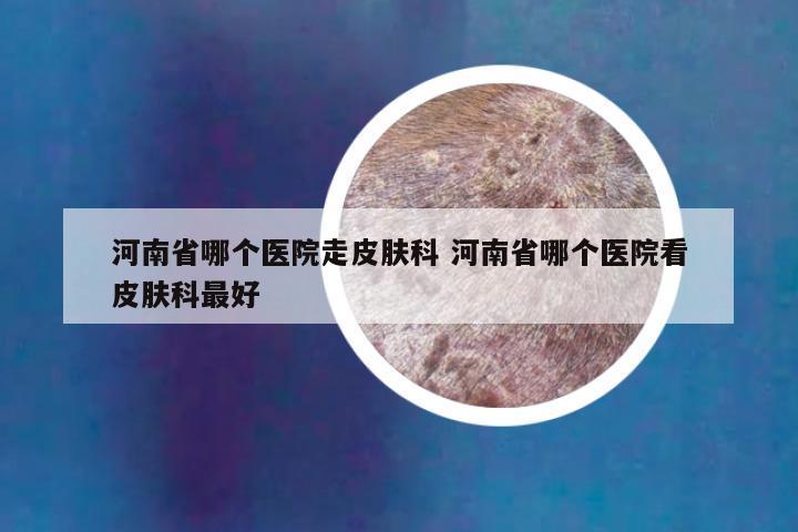 河南省哪个医院走皮肤科 河南省哪个医院看皮肤科最好